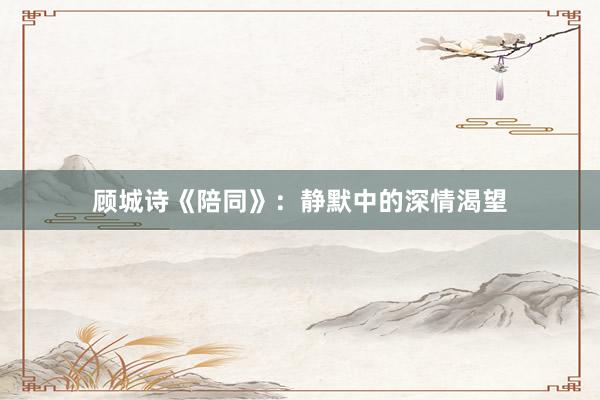 顾城诗《陪同》：静默中的深情渴望